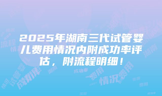 2025年湖南三代试管婴儿费用情况内附成功率评估，附流程明细！