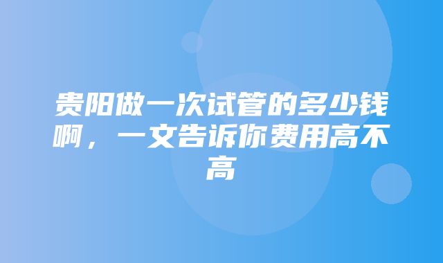 贵阳做一次试管的多少钱啊，一文告诉你费用高不高