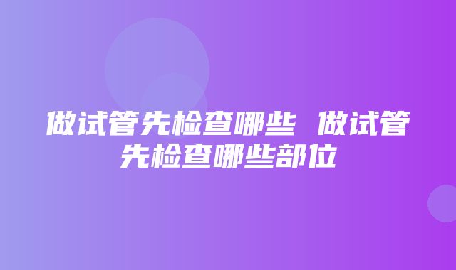 做试管先检查哪些 做试管先检查哪些部位