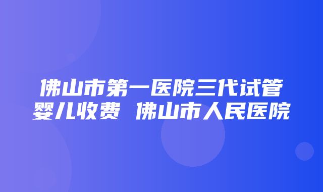 佛山市第一医院三代试管婴儿收费 佛山市人民医院