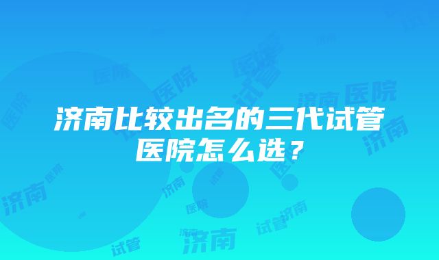 济南比较出名的三代试管医院怎么选？