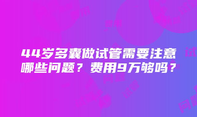 44岁多囊做试管需要注意哪些问题？费用9万够吗？