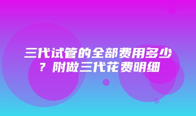 三代试管的全部费用多少？附做三代花费明细