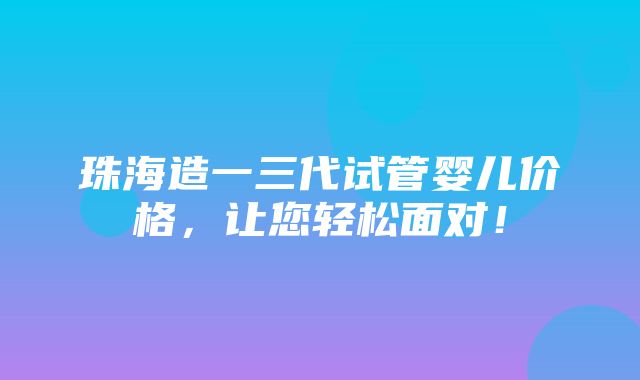 珠海造一三代试管婴儿价格，让您轻松面对！