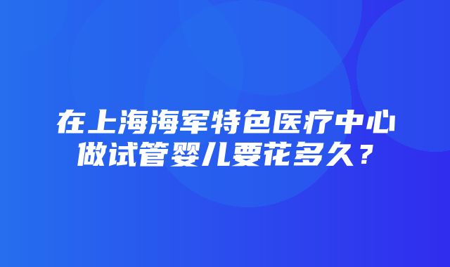 在上海海军特色医疗中心做试管婴儿要花多久？