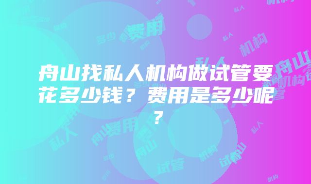 舟山找私人机构做试管要花多少钱？费用是多少呢？