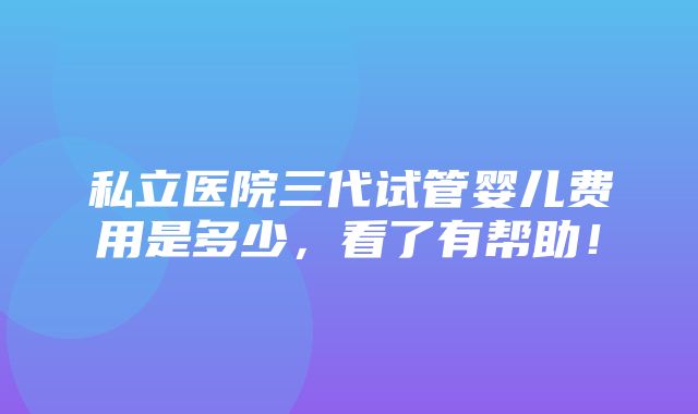 私立医院三代试管婴儿费用是多少，看了有帮助！