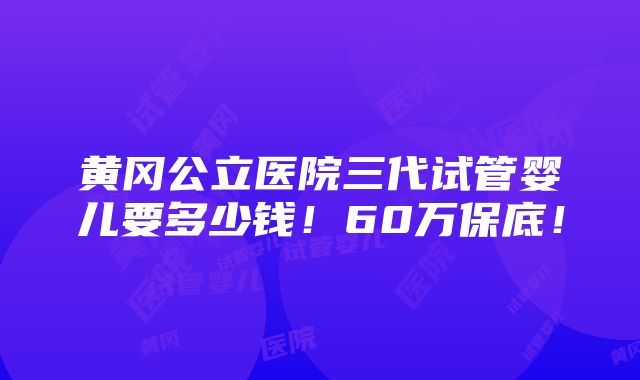 黄冈公立医院三代试管婴儿要多少钱！60万保底！