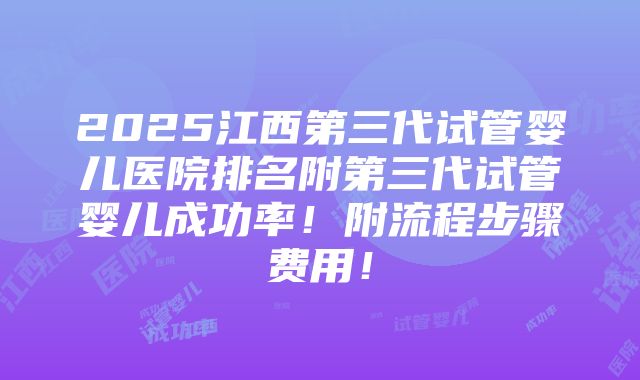 2025江西第三代试管婴儿医院排名附第三代试管婴儿成功率！附流程步骤费用！