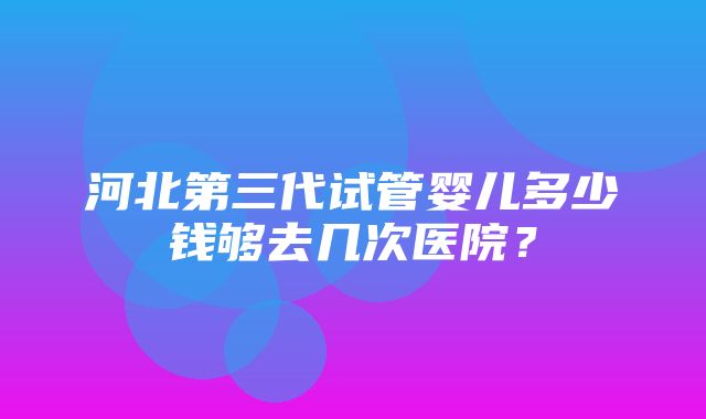 河北第三代试管婴儿多少钱够去几次医院？