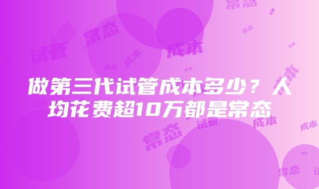 做第三代试管成本多少？人均花费超10万都是常态