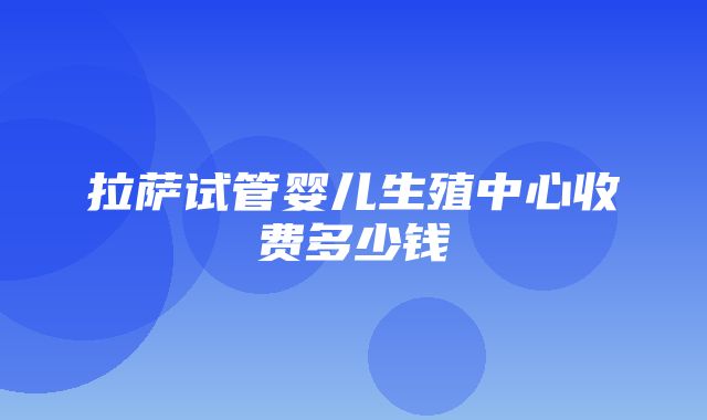 拉萨试管婴儿生殖中心收费多少钱