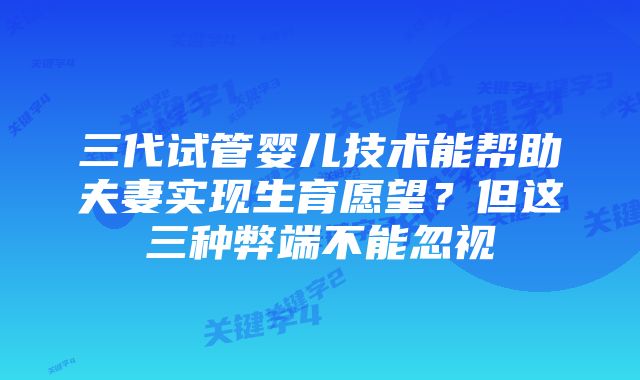 三代试管婴儿技术能帮助夫妻实现生育愿望？但这三种弊端不能忽视