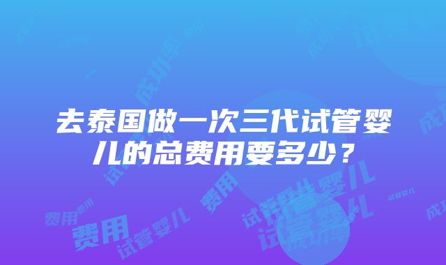 去泰国做一次三代试管婴儿的总费用要多少？