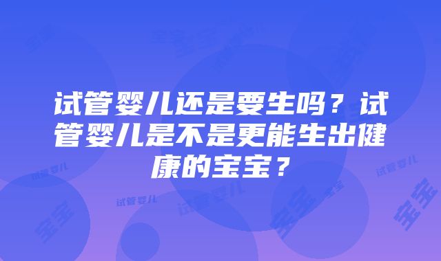 试管婴儿还是要生吗？试管婴儿是不是更能生出健康的宝宝？