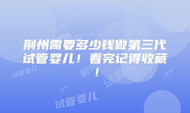 荆州需要多少钱做第三代试管婴儿！看完记得收藏！