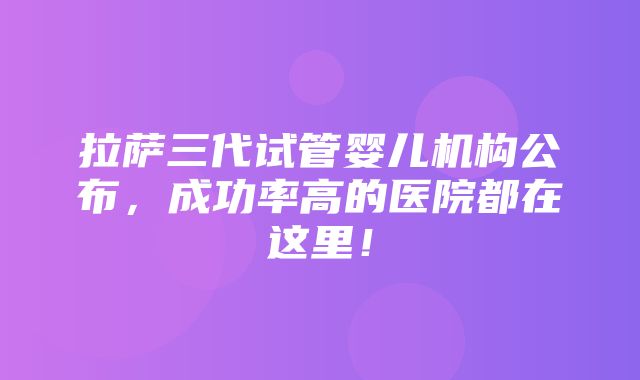 拉萨三代试管婴儿机构公布，成功率高的医院都在这里！