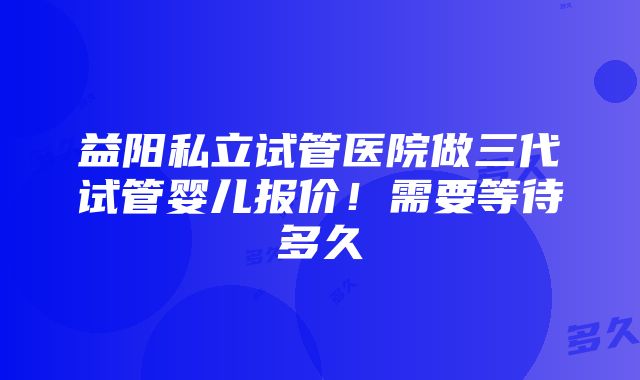 益阳私立试管医院做三代试管婴儿报价！需要等待多久