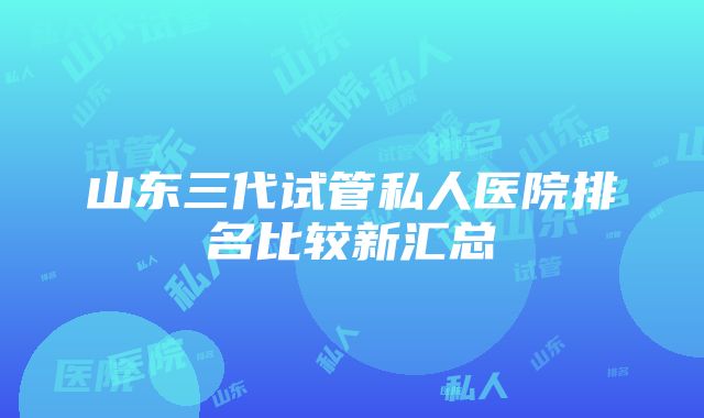 山东三代试管私人医院排名比较新汇总