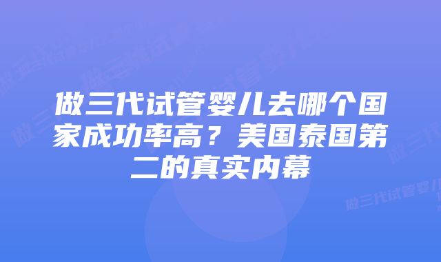 做三代试管婴儿去哪个国家成功率高？美国泰国第二的真实内幕