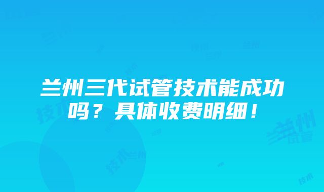 兰州三代试管技术能成功吗？具体收费明细！