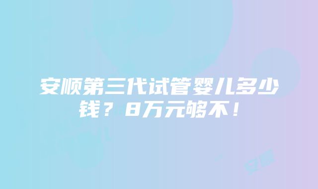 安顺第三代试管婴儿多少钱？8万元够不！