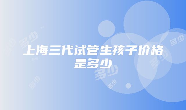 上海三代试管生孩子价格是多少