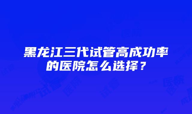 黑龙江三代试管高成功率的医院怎么选择？