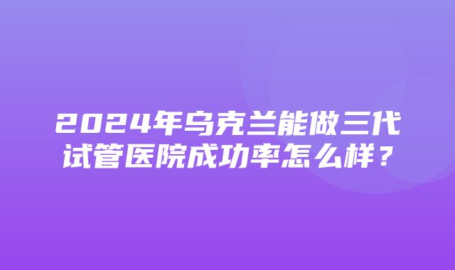 2024年乌克兰能做三代试管医院成功率怎么样？