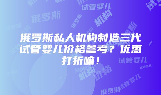 俄罗斯私人机构制造三代试管婴儿价格参考？优惠打折嘛！