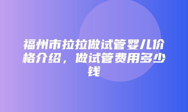 福州市拉拉做试管婴儿价格介绍，做试管费用多少钱