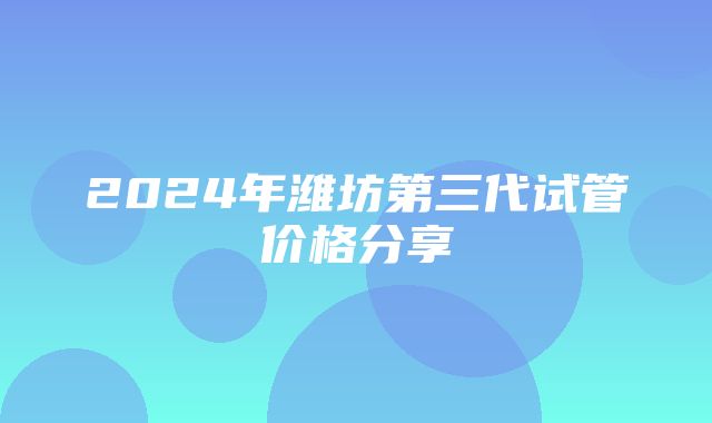 2024年潍坊第三代试管价格分享