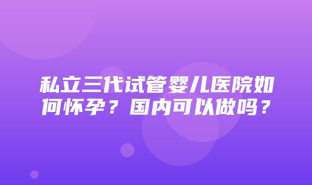 私立三代试管婴儿医院如何怀孕？国内可以做吗？