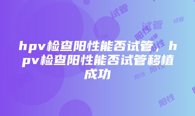 hpv检查阳性能否试管，hpv检查阳性能否试管移植成功