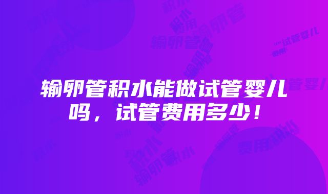 输卵管积水能做试管婴儿吗，试管费用多少！