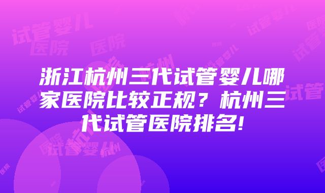 浙江杭州三代试管婴儿哪家医院比较正规？杭州三代试管医院排名!