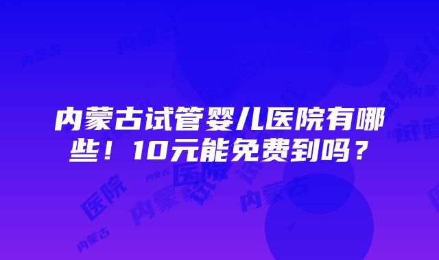 内蒙古试管婴儿医院有哪些！10元能免费到吗？