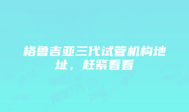 格鲁吉亚三代试管机构地址，赶紧看看