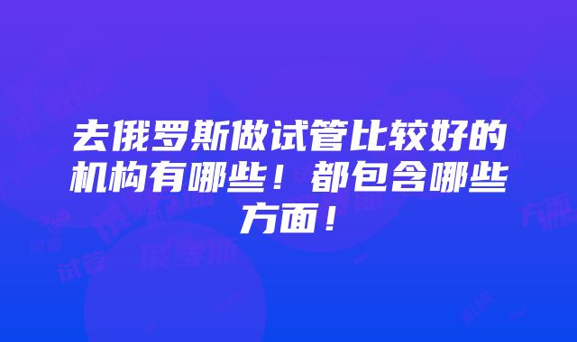 去俄罗斯做试管比较好的机构有哪些！都包含哪些方面！