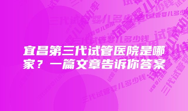 宜昌第三代试管医院是哪家？一篇文章告诉你答案