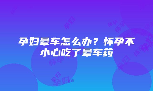 孕妇晕车怎么办？怀孕不小心吃了晕车药