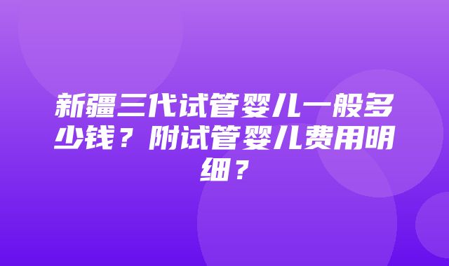 新疆三代试管婴儿一般多少钱？附试管婴儿费用明细？