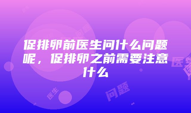 促排卵前医生问什么问题呢，促排卵之前需要注意什么