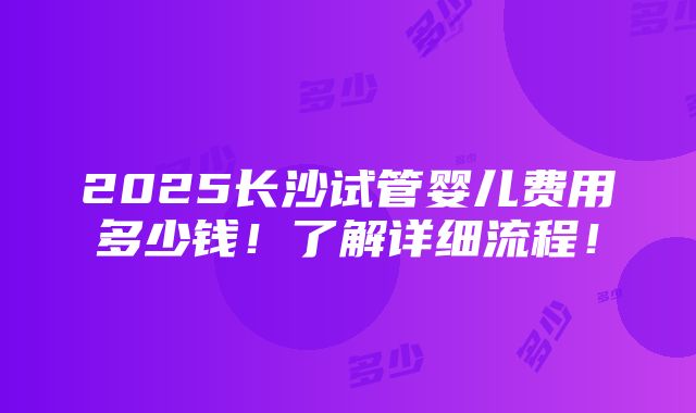 2025长沙试管婴儿费用多少钱！了解详细流程！