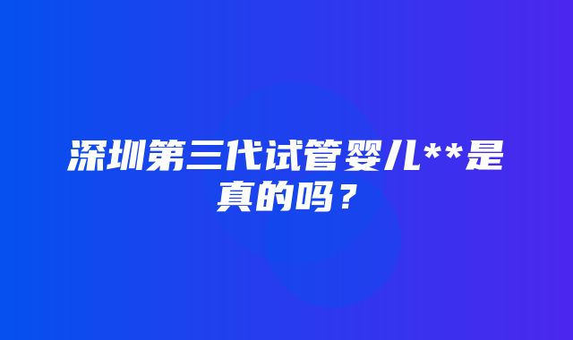 深圳第三代试管婴儿**是真的吗？