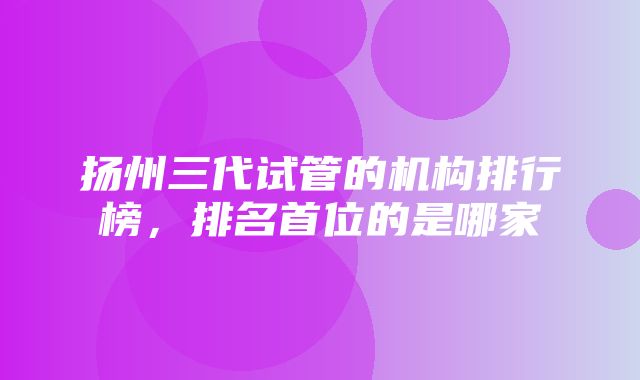 扬州三代试管的机构排行榜，排名首位的是哪家