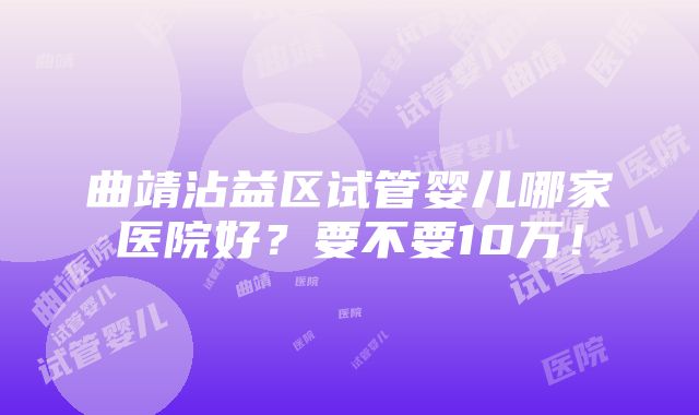 曲靖沾益区试管婴儿哪家医院好？要不要10万！