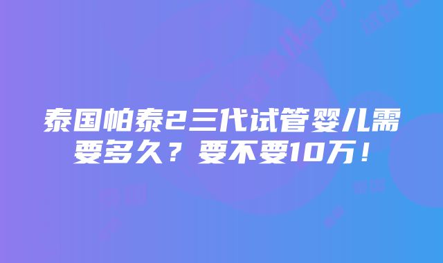 泰国帕泰2三代试管婴儿需要多久？要不要10万！