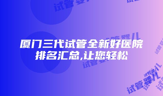 厦门三代试管全新好医院排名汇总,让您轻松