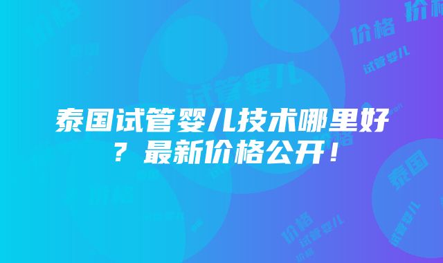 泰国试管婴儿技术哪里好？最新价格公开！